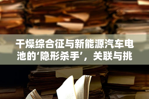 干燥综合征与新能源汽车电池的‘隐形杀手’，关联与挑战？