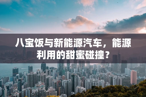 八宝饭与新能源汽车，能源利用的甜蜜碰撞？
