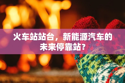 火车站站台，新能源汽车的未来停靠站？