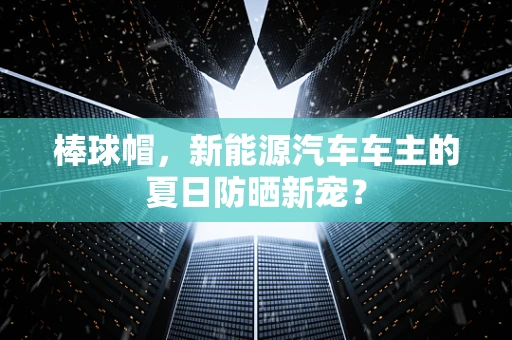 棒球帽，新能源汽车车主的夏日防晒新宠？