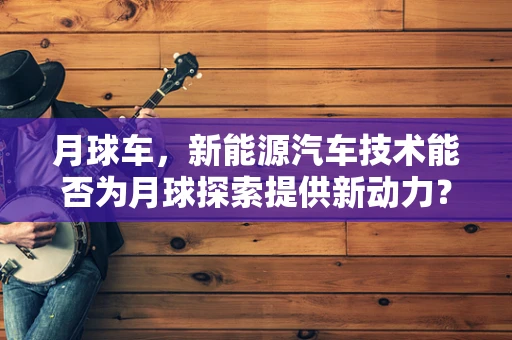 月球车，新能源汽车技术能否为月球探索提供新动力？