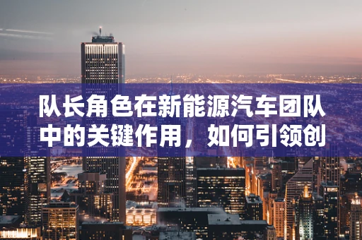 队长角色在新能源汽车团队中的关键作用，如何引领创新与安全并进？