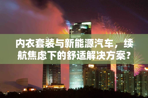 内衣套装与新能源汽车，续航焦虑下的舒适解决方案？