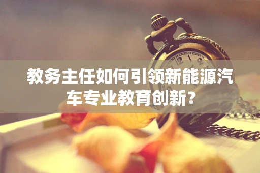 教务主任如何引领新能源汽车专业教育创新？