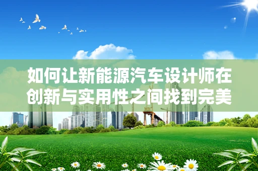 如何让新能源汽车设计师在创新与实用性之间找到完美平衡？