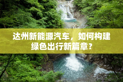 达州新能源汽车，如何构建绿色出行新篇章？