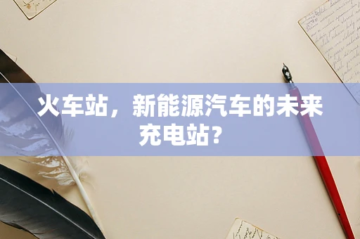 火车站，新能源汽车的未来充电站？