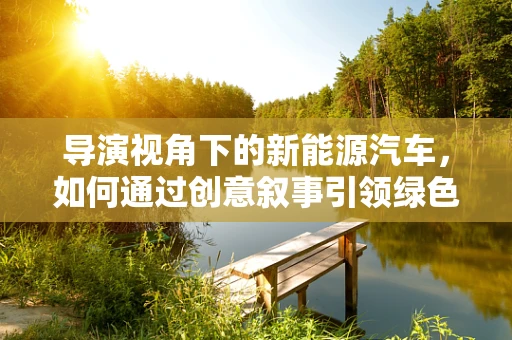 导演视角下的新能源汽车，如何通过创意叙事引领绿色出行潮流？