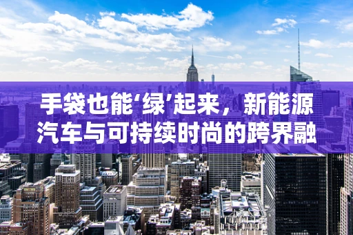 手袋也能‘绿’起来，新能源汽车与可持续时尚的跨界融合