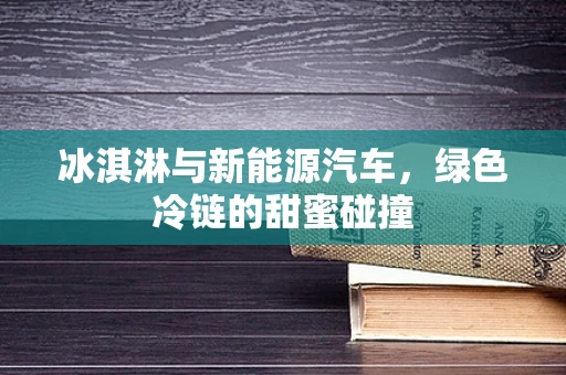 冰淇淋与新能源汽车，绿色冷链的甜蜜碰撞