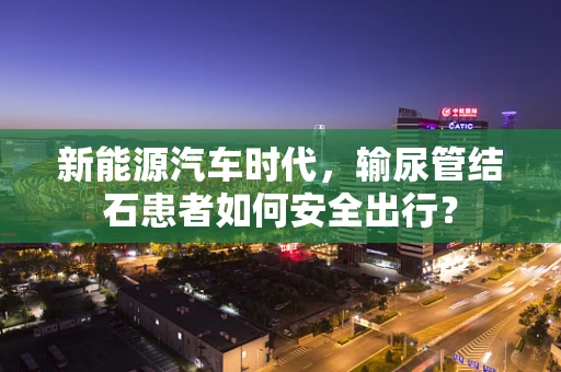 新能源汽车时代，输尿管结石患者如何安全出行？