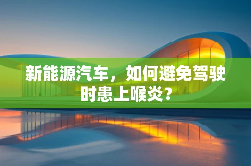 新能源汽车，如何避免驾驶时患上喉炎？