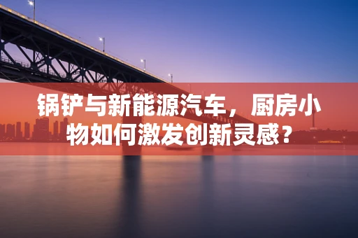 锅铲与新能源汽车，厨房小物如何激发创新灵感？