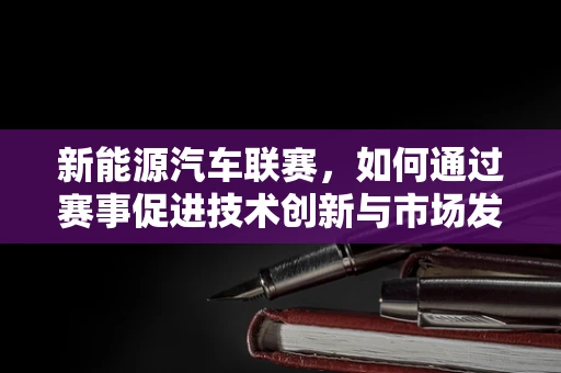 新能源汽车联赛，如何通过赛事促进技术创新与市场发展？