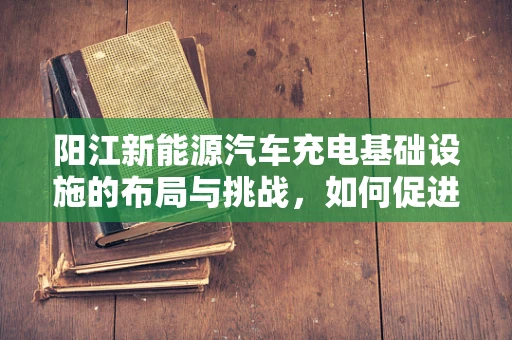 阳江新能源汽车充电基础设施的布局与挑战，如何促进绿色出行？