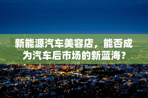 新能源汽车美容店，能否成为汽车后市场的新蓝海？