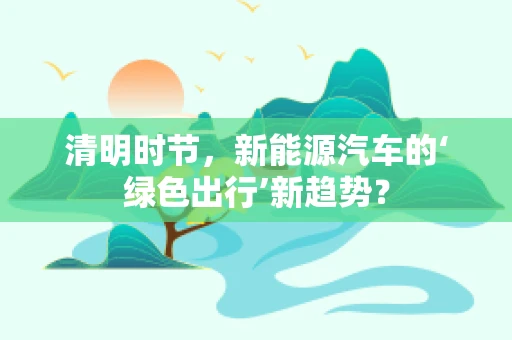 清明时节，新能源汽车的‘绿色出行’新趋势？