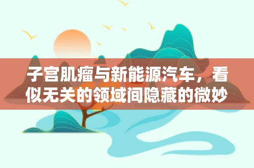 子宫肌瘤与新能源汽车，看似无关的领域间隐藏的微妙联系