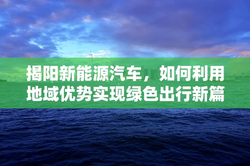 揭阳新能源汽车，如何利用地域优势实现绿色出行新篇章？