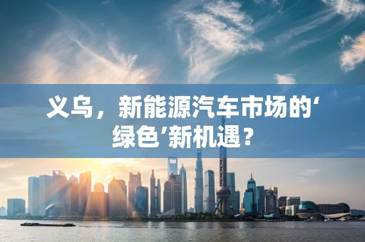 义乌，新能源汽车市场的‘绿色’新机遇？