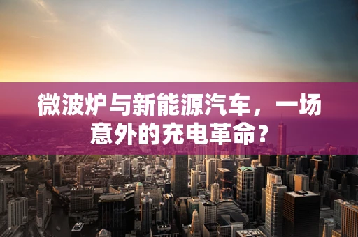 微波炉与新能源汽车，一场意外的充电革命？