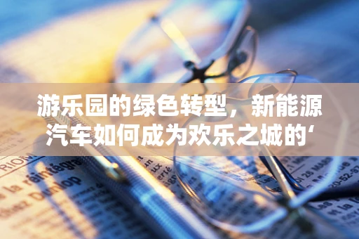 游乐园的绿色转型，新能源汽车如何成为欢乐之城的‘绿色引擎’？