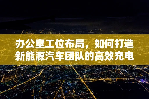 办公室工位布局，如何打造新能源汽车团队的高效充电站？