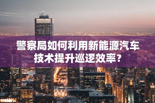 警察局如何利用新能源汽车技术提升巡逻效率？