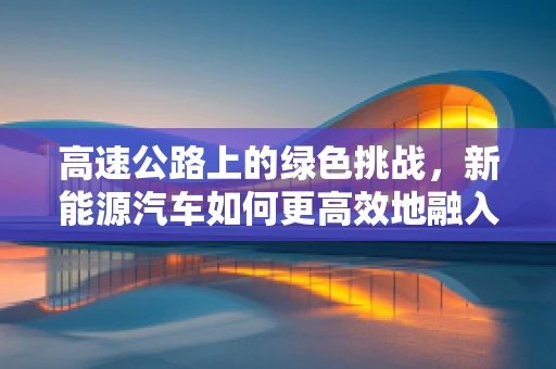 高速公路上的绿色挑战，新能源汽车如何更高效地融入高速交通网络？