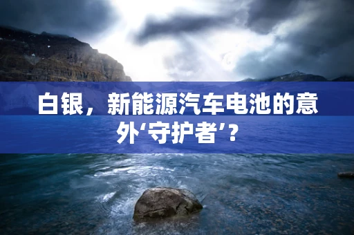 白银，新能源汽车电池的意外‘守护者’？