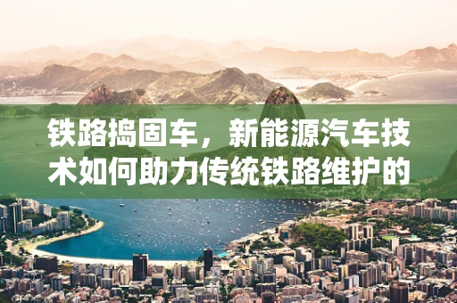 铁路捣固车，新能源汽车技术如何助力传统铁路维护的绿色转型？