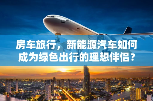 房车旅行，新能源汽车如何成为绿色出行的理想伴侣？