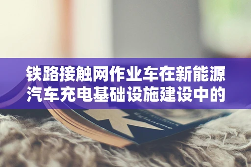 铁路接触网作业车在新能源汽车充电基础设施建设中的角色与挑战