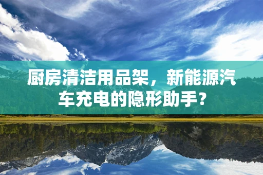 厨房清洁用品架，新能源汽车充电的隐形助手？
