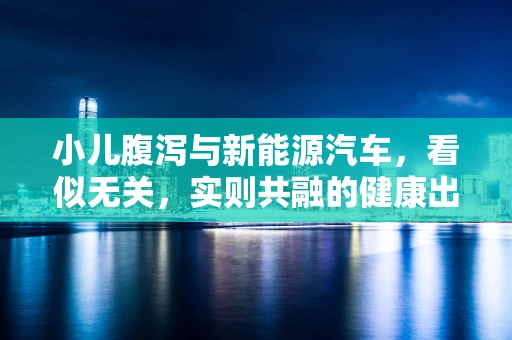 小儿腹泻与新能源汽车，看似无关，实则共融的健康出行新视角