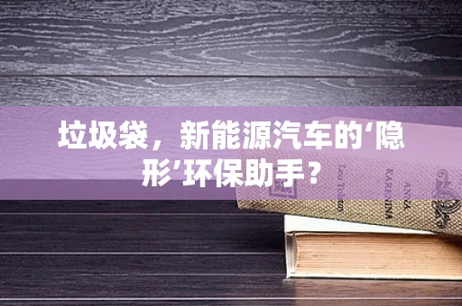 垃圾袋，新能源汽车的‘隐形’环保助手？