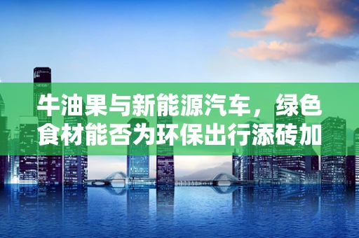 牛油果与新能源汽车，绿色食材能否为环保出行添砖加瓦？