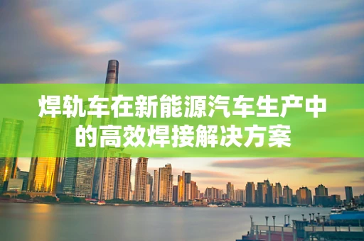 焊轨车在新能源汽车生产中的高效焊接解决方案