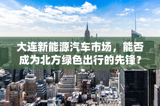 大连新能源汽车市场，能否成为北方绿色出行的先锋？