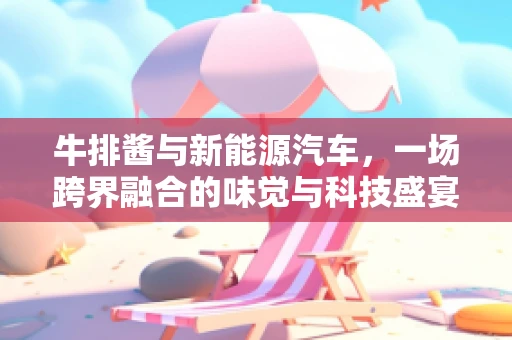牛排酱与新能源汽车，一场跨界融合的味觉与科技盛宴
