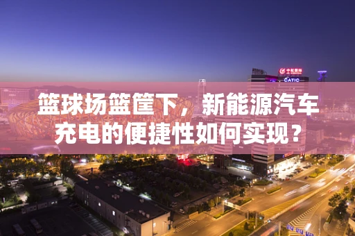篮球场篮筐下，新能源汽车充电的便捷性如何实现？