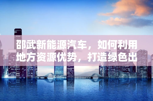 邵武新能源汽车，如何利用地方资源优势，打造绿色出行新篇章？