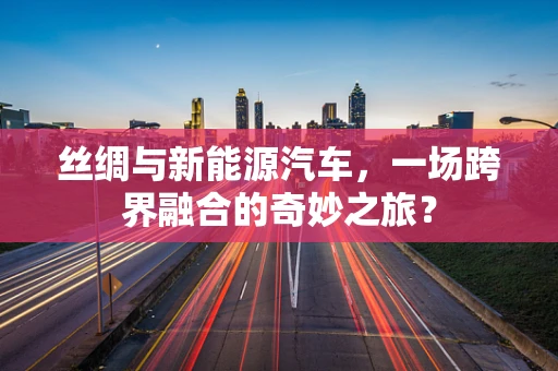 丝绸与新能源汽车，一场跨界融合的奇妙之旅？