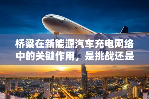 桥梁在新能源汽车充电网络中的关键作用，是挑战还是机遇？