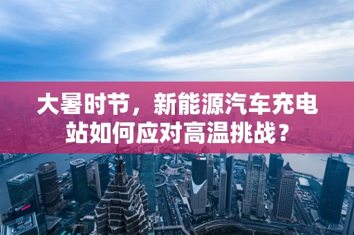 大暑时节，新能源汽车充电站如何应对高温挑战？