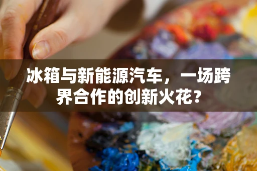 冰箱与新能源汽车，一场跨界合作的创新火花？