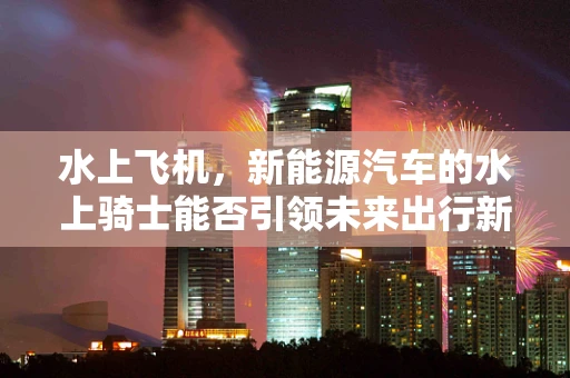 水上飞机，新能源汽车的水上骑士能否引领未来出行新风尚？