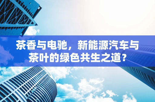 茶香与电驰，新能源汽车与茶叶的绿色共生之道？