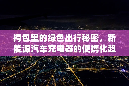 挎包里的绿色出行秘密，新能源汽车充电器的便携化趋势