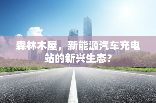 森林木屋，新能源汽车充电站的新兴生态？